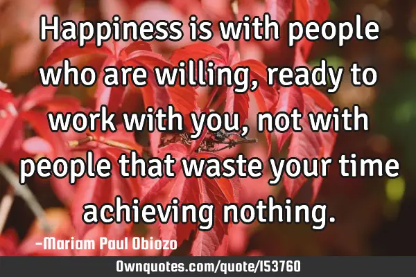 Happiness is with people who are willing, ready to work with you, not with people that waste your
