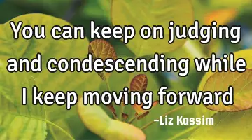 You can keep on judging and condescending while I keep moving forward