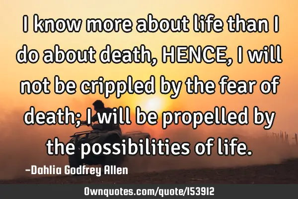 I know more about life than I do about death, HENCE, I will not be crippled by the fear of death; I