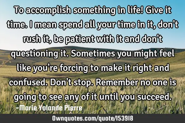 To accomplish something in life! Give it time. I mean spend all your time in it, don