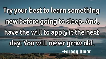 Try your best to learn something new before going to sleep. And, have the will to apply it the next