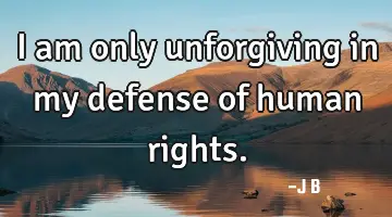 I am only unforgiving in my defense of human rights.