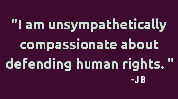 I am unsympathetically compassionate about defending human rights.