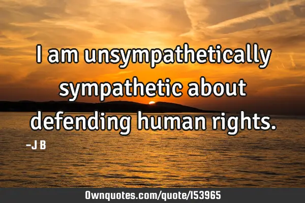 I am unsympathetically sympathetic about defending human
