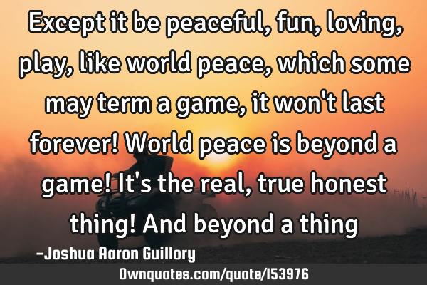 Except it be peaceful, fun, loving, play, like world peace, which some may term a game, it won