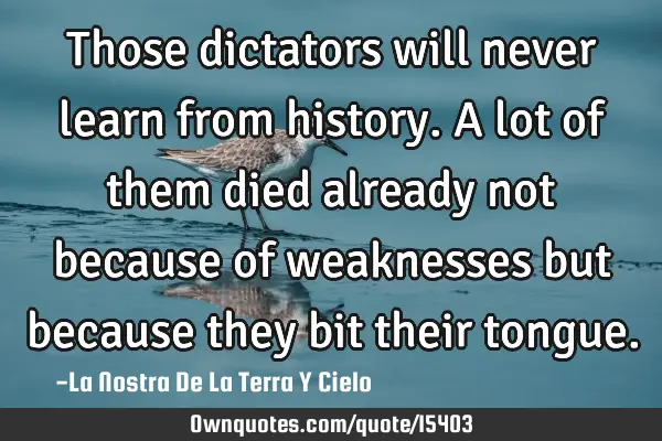 Those dictators will never learn from history. A lot of them died already not because of weaknesses