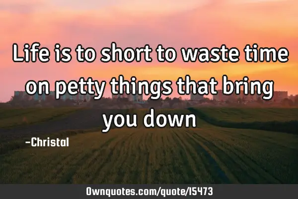 Life is to short to waste time on petty things that bring you