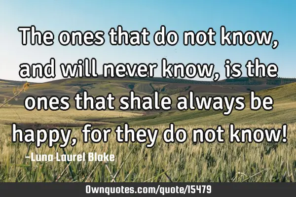 The ones that do not know, and will never know, is the ones that shale always be happy, for they do