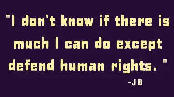 I don't know if there is much I can do except defend human rights.