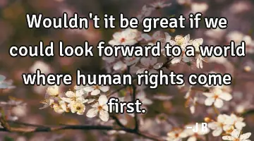 Wouldn't it be great if we could look forward to a world where human rights come first.