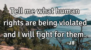 Tell me what human rights are being violated and I will fight for them.