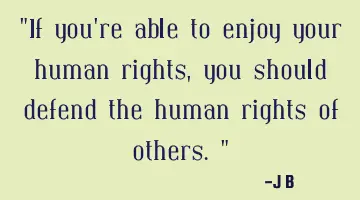 If you're able to enjoy your human rights, you should defend the human rights of others.