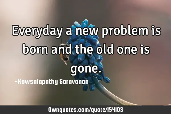Everyday a new problem is born and the old one is