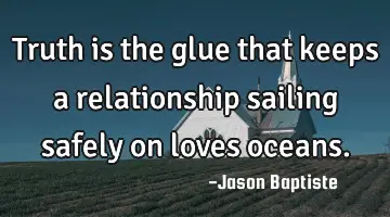 Truth is the glue that keeps a relationship sailing safely on loves oceans.