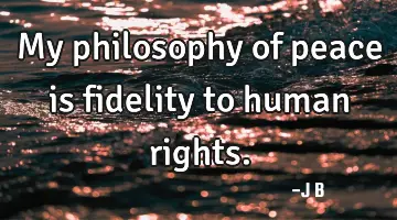 My philosophy of peace is fidelity to human