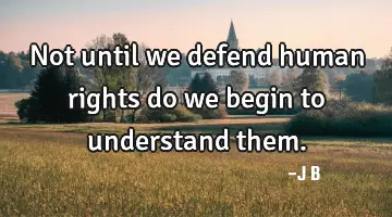 Not until we defend human rights do we begin to understand them.