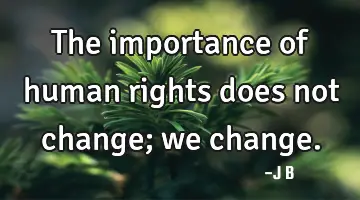 The importance of human rights does not change; we change.