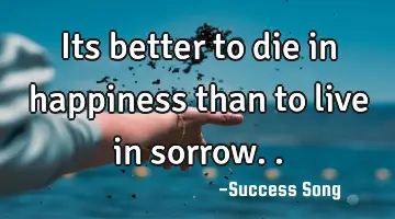 Its better to die in happiness than to live in sorrow..