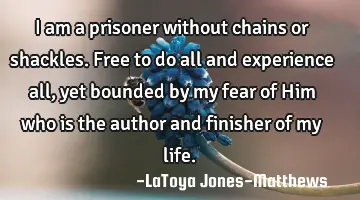 I am a prisoner without chains or shackles. Free to do all and experience all, yet bounded by my