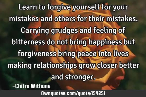 Learn to forgive yourself for your mistakes and others for their mistakes. Carrying grudges and
