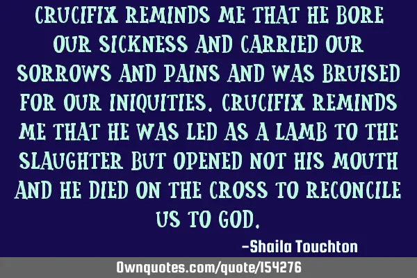 Crucifix reminds me that He bore our sickness and carried our sorrows and pains and was bruised for