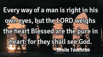 Every way of a man is right in his own eyes, but the LORD weighs the heart Blessed are the pure in