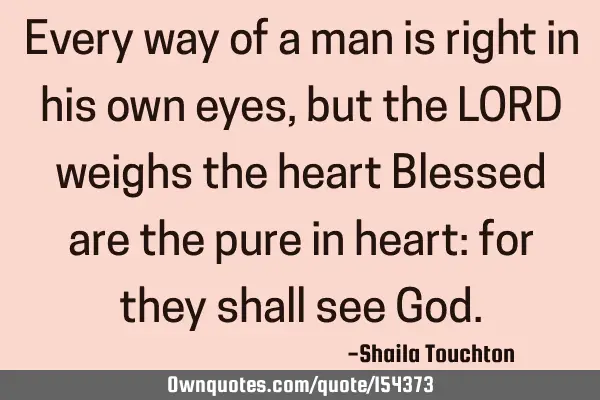 Every way of a man is right in his own eyes, but the LORD weighs the heart Blessed are the pure in