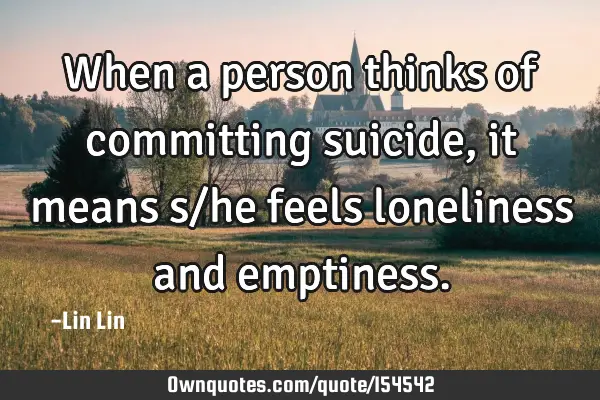 When a person thinks of committing suicide, it means s/he feels loneliness and