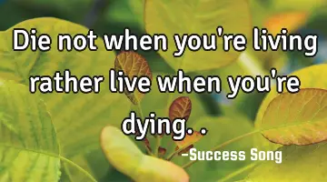 Die not when you're living rather live when you're dying..