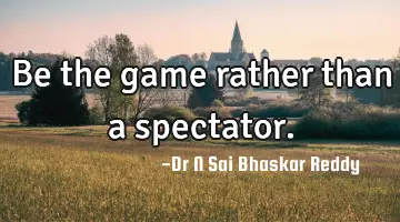 Be the game rather than a spectator.