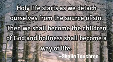 Holy life starts as we detach ourselves from the source of sin. Then we shall become the children