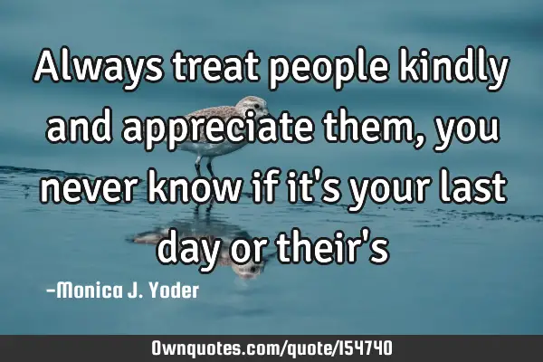 Always treat people kindly and appreciate them, you never know if it