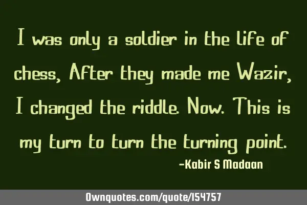 I was only a soldier in the life of chess, After they made me Wazir, I changed the riddle. Now. T