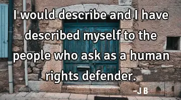 I would describe and I have described myself to the people who ask as a human rights defender.