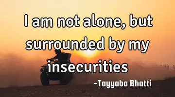 I am not alone, but surrounded by my insecurities