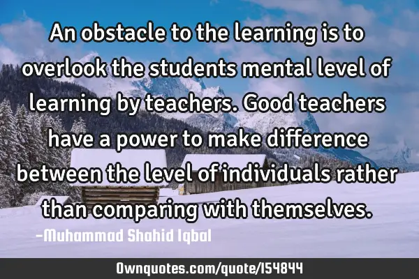 An obstacle to the learning is to overlook the students mental level of learning by teachers. Good