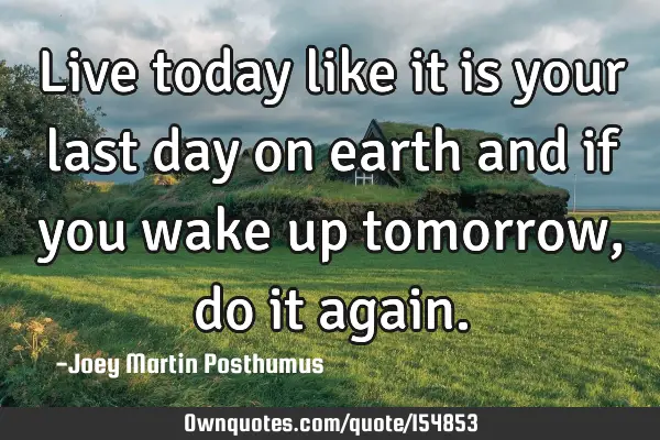 Live today like it is your last day on earth and if you wake up tomorrow, do it