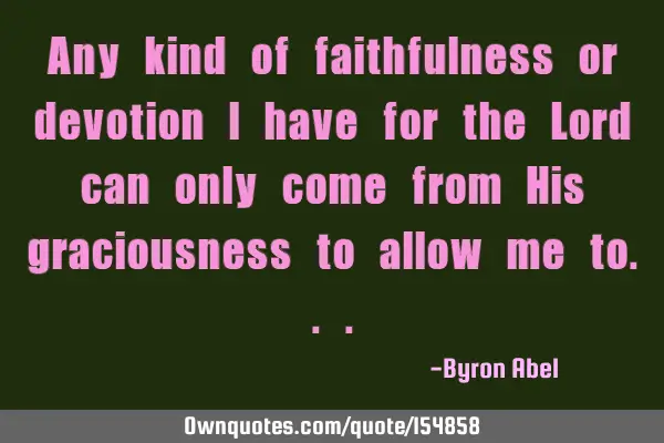 Any kind of faithfulness or devotion I have for the Lord can only come from His graciousness to
