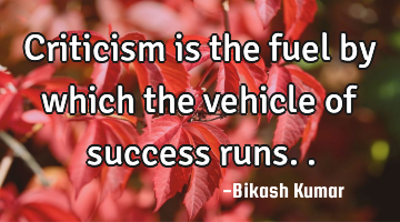 Criticism is the fuel by which the vehicle of success runs..