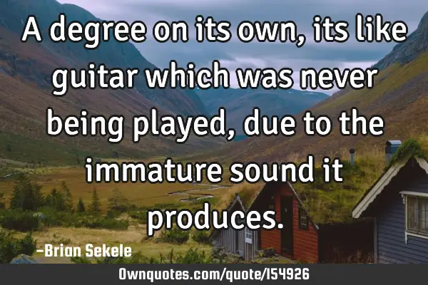 A degree on its own, its like guitar which was never being played, due to the immature sound it