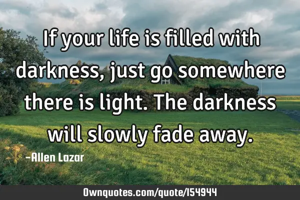 If your life is filled with darkness, just go somewhere there is light. The darkness will slowly
