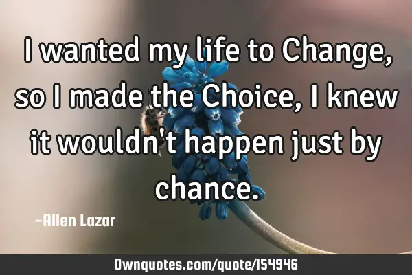 I wanted my life to Change, so I made the Choice, I knew it wouldn