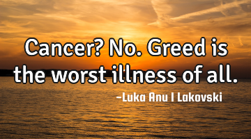 Cancer? No. Greed is the worst illness of