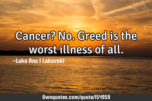 Cancer? No. Greed is the worst illness of