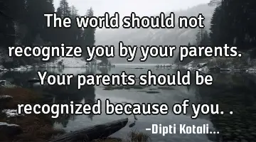 The world should not recognize you by your parents. Your parents should be recognized because of