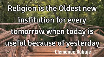 Religion is the Oldest new institution for every tomorrow when today is useful because of yesterday