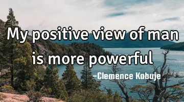 My positive view of man is more powerful