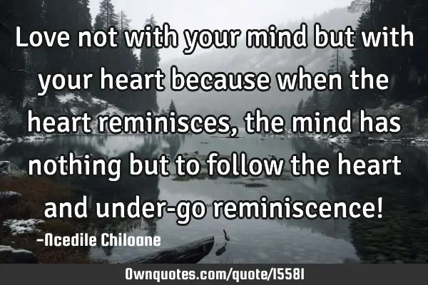 Love not with your mind but with your heart because when the heart reminisces,the mind has nothing