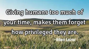 Giving humans too much of your time, makes them forget how privileged they are.