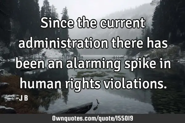 Since the current administration there has been an alarming spike in human rights